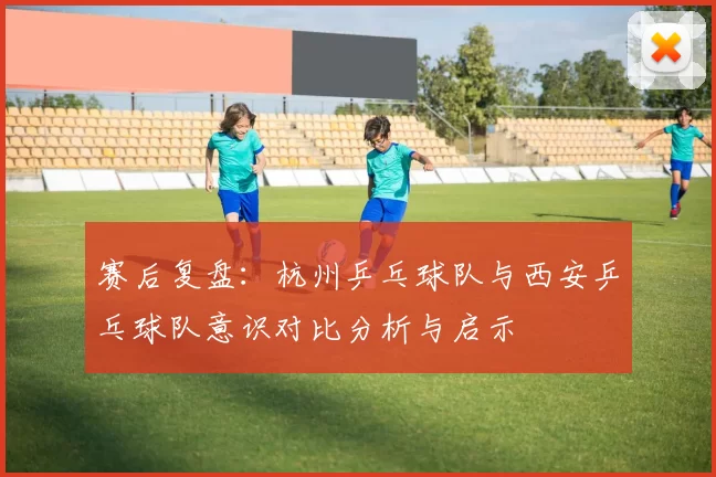 赛后复盘：杭州乒乓球队与西安乒乓球队意识对比分析与启示