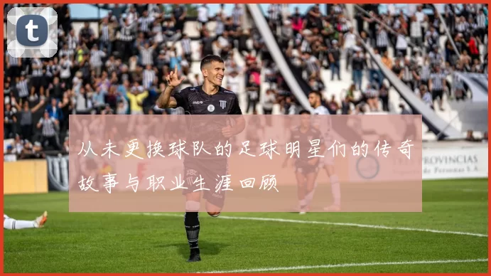 从未更换球队的足球明星们的传奇故事与职业生涯回顾