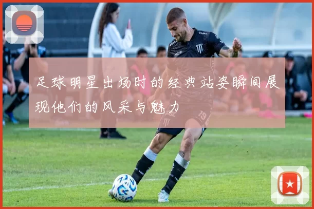 足球明星出场时的经典站姿瞬间展现他们的风采与魅力